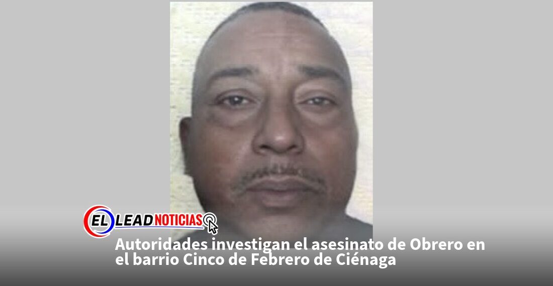 Autoridades investigan el asesinato de Obrero en el barrio Cinco de Febrero de Ciénaga